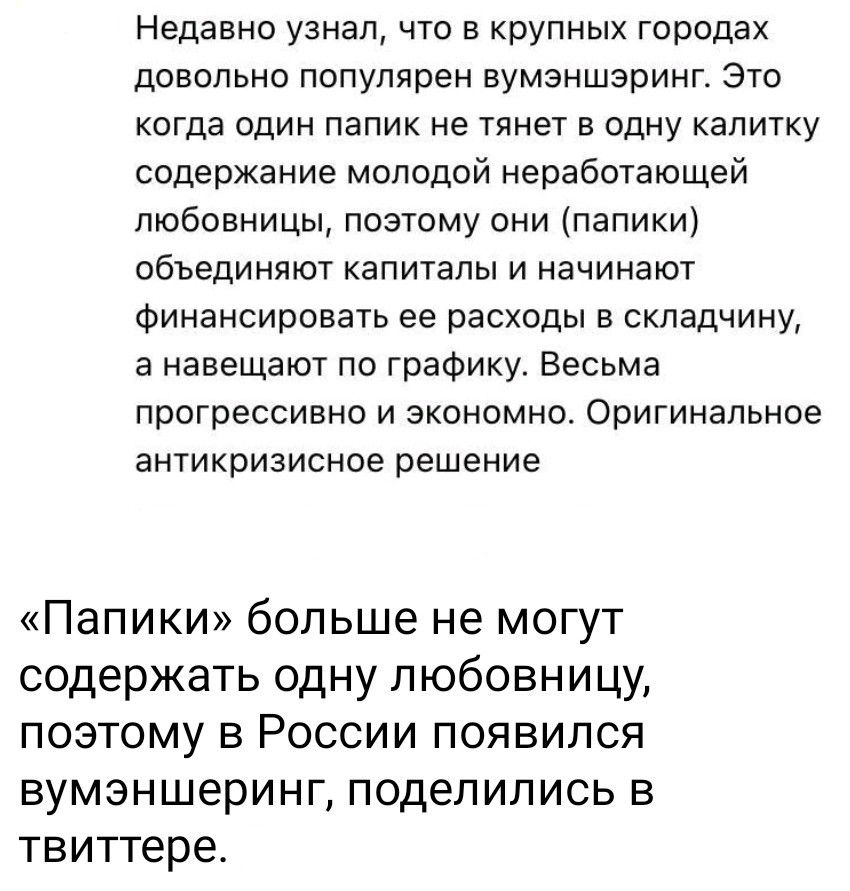 Недавно узнал, что в крупных городах довольно популярен вумэншэринг. Это когда один папик не тянет в одну калитку содержание молодой неработающей любовницы, поэтому они (папики) объединяют капиталы и начинают финансировать ее расходы в складчину, а навешают по графику. Весьма прогрессивно и экономно. Оригинальное антикризисное решение

«Папики» больше не могут содержать одну любовницу, поэтому в России появился вумэншэринг, поделились в твиттере.