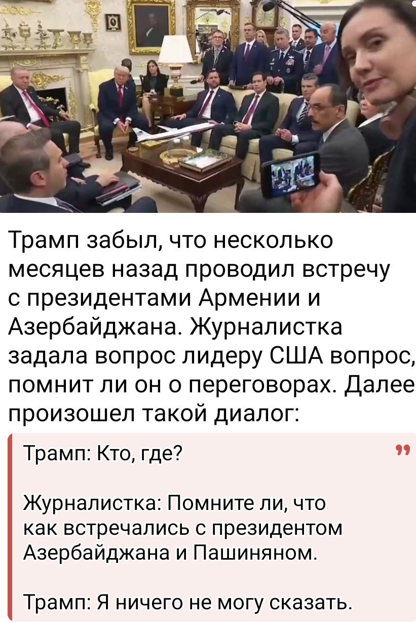 Трамп забыл, что несколько месяцев назад проводил встречу с президентами Армении и Азербайджана. Журналистка задала вопрос лидеру США вопрос, помнит ли он о переговорах. Далее произошел такой диалог:

Трамп: Кто, где?

Журналистка: Помните ли, что как встречались с президентом Азербайджана и Пашиняном.

Трамп: Я ничего не могу сказать.