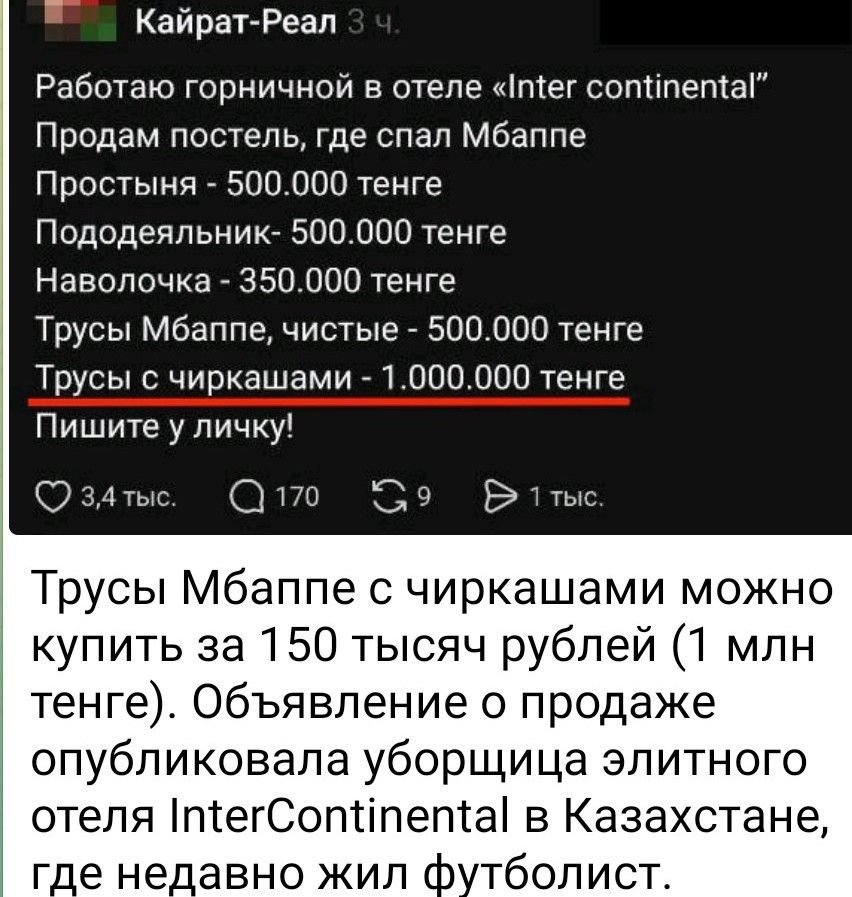 Работаю горничной в отеле «Inter continental»
Продам постель, где спал Мбаппе
Простыня - 500.000 тенге
Пододеяльник - 500.000 тенге
Наволочка - 350.000 тенге
Трусы Мбаппе, чистые - 500.000 тенге
Трусы с чиркашами - 1.000.000 тенге
Пишите в личку!

Трусы Мбаппе с чиркашами можно купить за 150 тысяч рублей (1 млн тенге). Объявление о продаже опубликовала уборщица элитного отеля InterContinental в Казахстане, где недавно жил футболист.