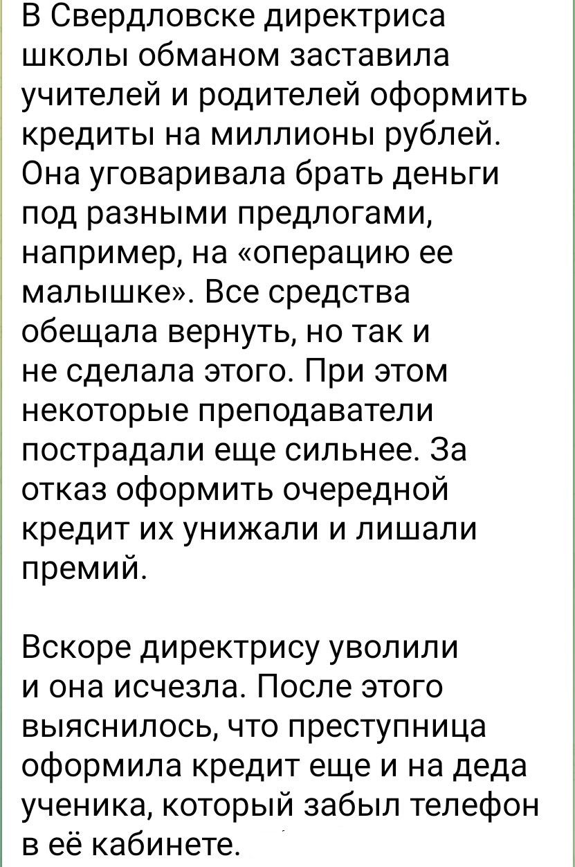 В Свердловске директрисa школы обманом заставила учителей и родителей оформить кредиты на миллионы рублей. Она уговорила брать деньги под разными предложениями, например, на «операцию ее малышке». Все средства обещала вернуть, но так и не сделала этого. При этом некоторые преподаватели пострадали еще сильнее. За отказ оформить очередной кредит их унижали и лишали премий.

Вскоре директрису уволили и она исчезла. После этого выяснилось, что преступница оформила кредит еще и на деда ученика, который забыл телефон в её кабинете.