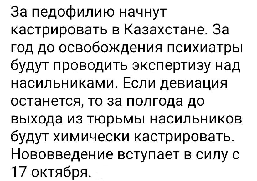 За педофилию начнут кастрировать в Казахстане. За год до освобождения психиатры будут проводить экспертизу над насильниками. Если девиация останется, то за полгода до выхода из тюрьмы насильников будут химически кастрировать. Нововведение вступает в силу с 17 октября.