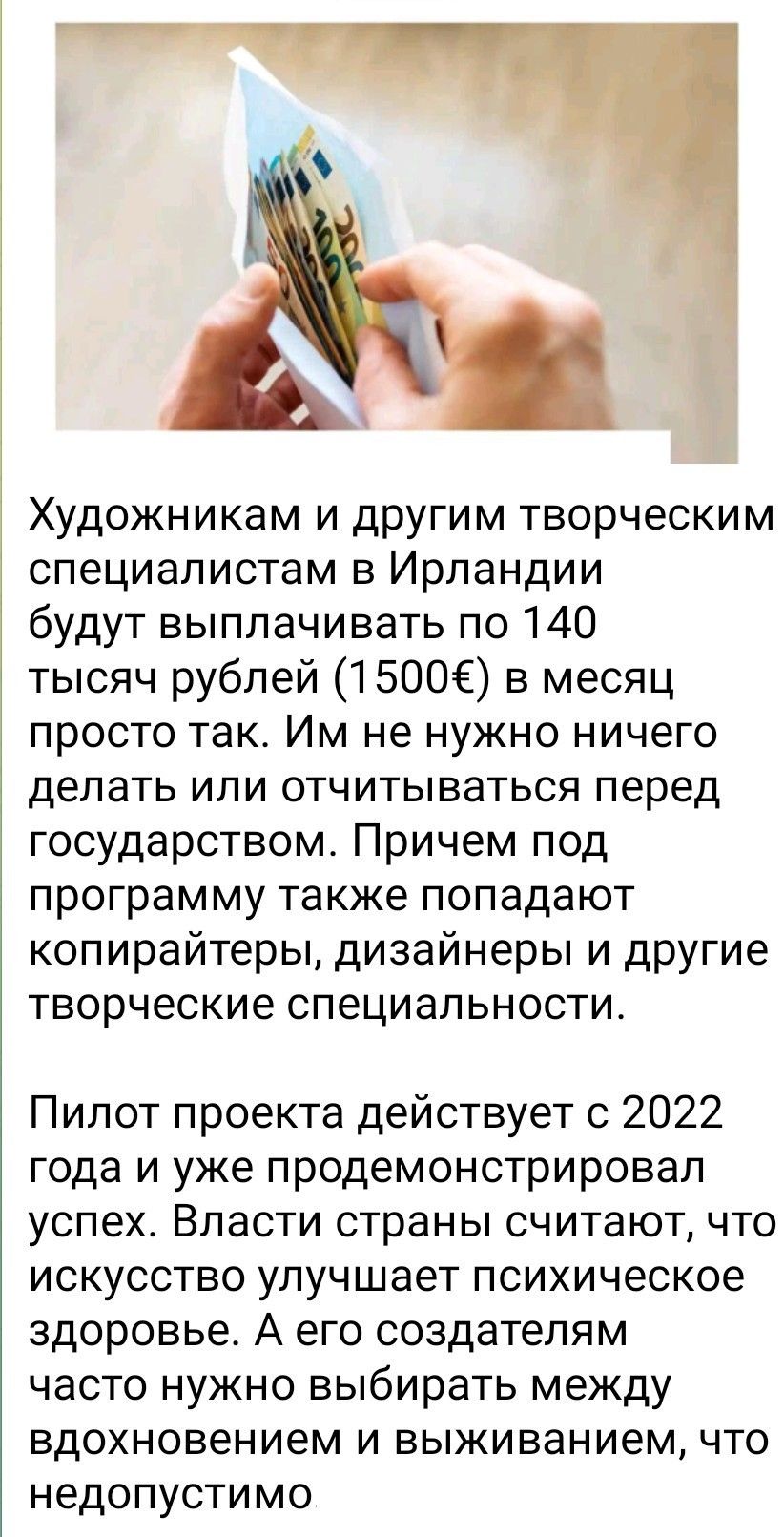 Художникам и другим творческим специалистам в Ирландии будут выплачивать по 140 тысяч рублей (1500€) в месяц просто так. Им не нужно ничего делать или отчитываться перед государством. Причем под программу также попадают копирайтеры, дизайнеры и другие творческие специалности.

Пилот проекта действует с 2022 года и уже продемонстрировал успех. Власти страны считают, что искусство улучшает психическое здоровье. А его создателям часто нужно выбирать между вдохновением и выживанием, что недопустимо.