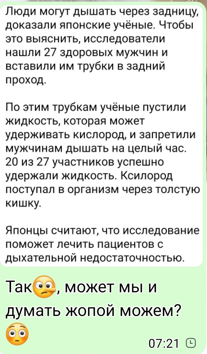Люди могут дышать через задницу, доказали японские учёные. Чтобы это выяснить, исследователи нашли 27 здоровых мужчин и вставили им трубки в задний проход. По этим трубкам учёные пустили жидкость, которая может удерживать кислород, и запретили мужчинам дышать на целый час. 20 из 27 участников успешно удержали жидкость. Кислород поступал в организм через толстую кишку. Японцы считают, что исследование поможет лечить пациентов с дыхательной недостаточностью. Так, может мы и думать жопой можем? 07:21