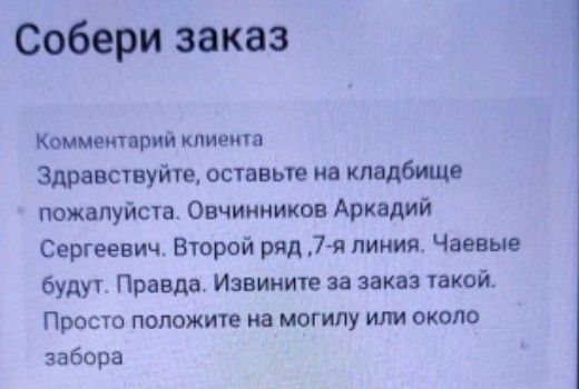 Собери заказ
Комментарий клиента
Здравствуйте, оставьте на кладбище пожалуйста. Овчинников Аркадий Сергеевич. Второй ряд, 7-я линия. Чаевые будут. Правда. Извините за заказ такой.
Просто положите на могилу или около забора