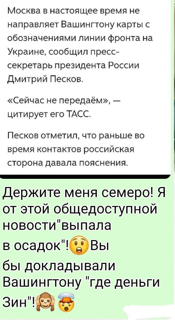 Москва в настоящее время не направляет Вашингтону карты с обозначениями линии фронта на Украине, сообщил пресс-секретарь президента России Дмитрий Песков. «Сейчас не передаём», — цитирует его ТАСС. Песков отметил, что раньше во время контактов российская сторона давала пояснения. Держите меня семеро! Я от этой общедоступной новости выпала в осадок! 😨 Вы бы докладывали Вашингтону 