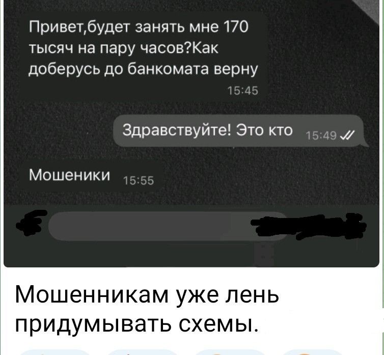 Привет,будет занять мне 170 тысяч на пару часов?Как доберусь до банкомата верну
Здравствуй! Это кто
Мошенники
Мошенникам уже лень придумывать схемы.