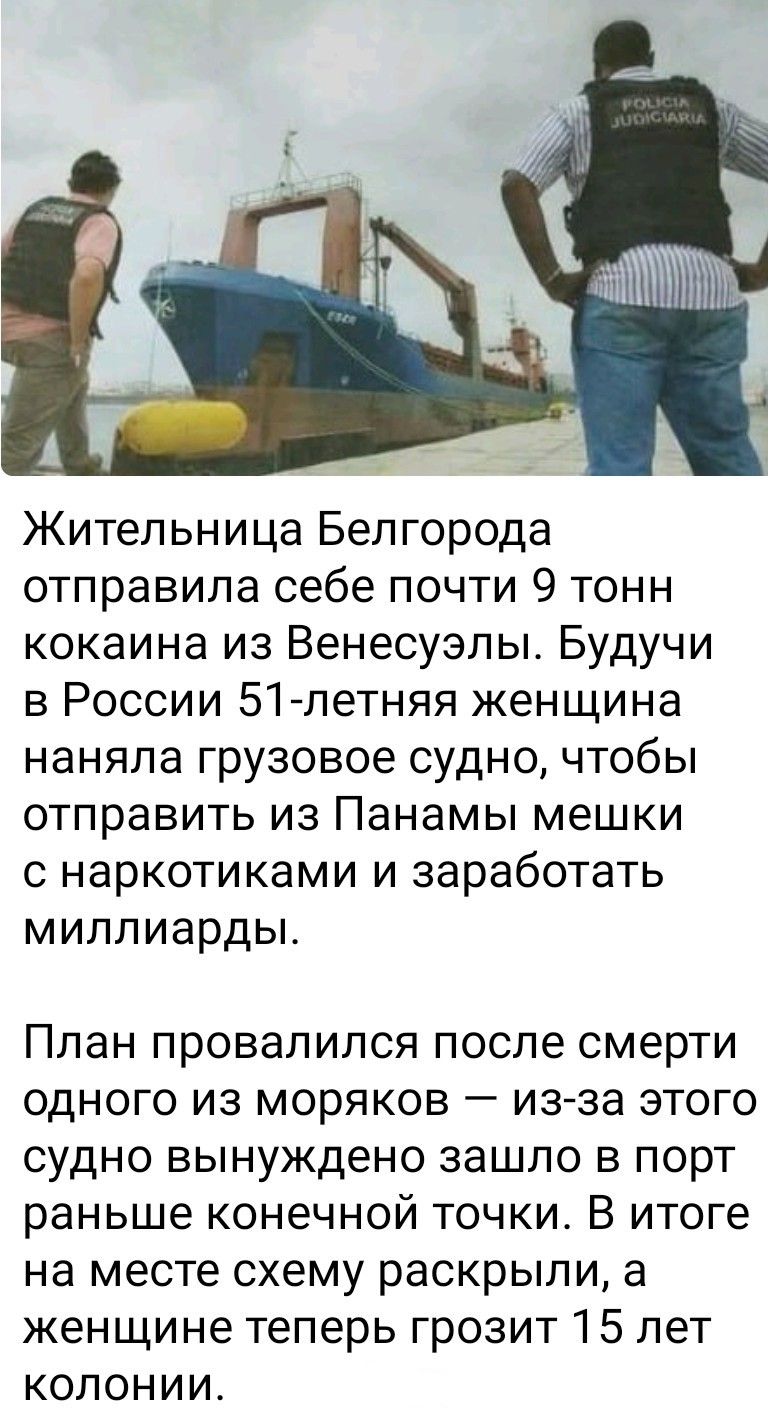 Жительница Белгорода отправила себе почти 9 тонн кокаина из Венесуэлы. Будучи в России 51-летняя женщина наняла грузовое судно, чтобы отправить из Панамы мешки с наркотиками и заработать миллиарды. План провалился после смерти одного из моряков — из-за этого судно вынуждено зашло в порт раньше конечной точки. В итоге на месте схему раскрыли, а женщине теперь грозит 15 лет колонии.
