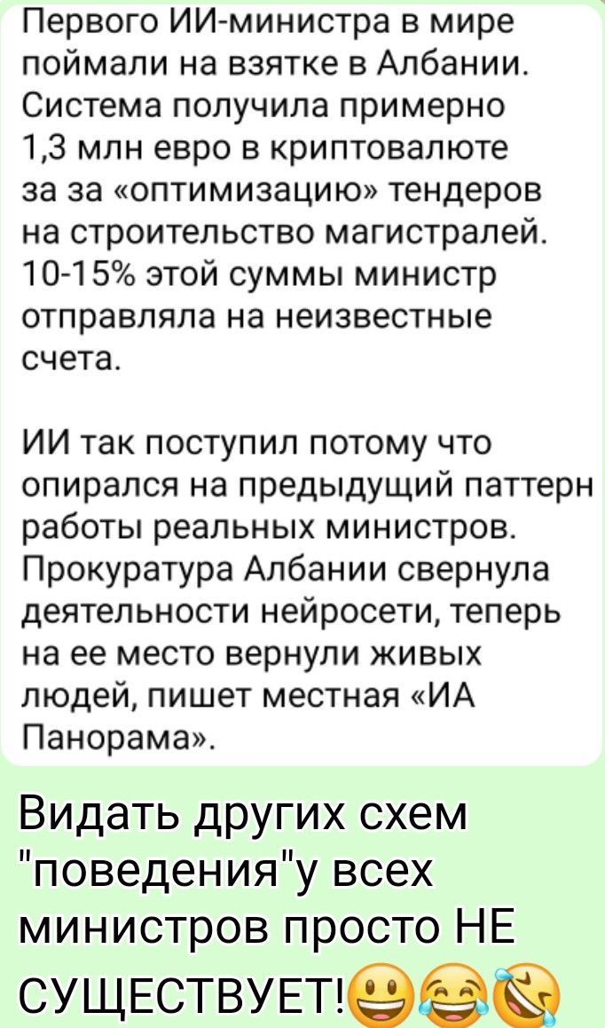 Первого ИИ-министра в мире поймали на взятке в Албании. Система получила примерно 1,3 млн евро в криптовалюте за «оптимизацию» тендеров на строительство магистралей. 10–15% этой суммы министр отправляла на неизвестные счета. Прокуратура Албании свернула деятельность нейросети, теперь на ее место вернули живых людей, пишет местная «ИА Панорама».