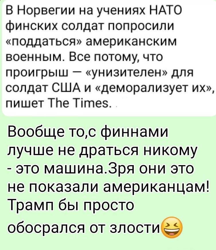 В Норвегии на учениях НАТО финских солдат попросили «поддаться» американским военным. Всё потому, что проигрыш — «унизителен» для солдат США и «деморализует их», пишет The Times. Вообще-то с финнами лучше не драться никому — это машина. Зря они это не показали американцам! Трамп бы просто обосрался от злости 😂