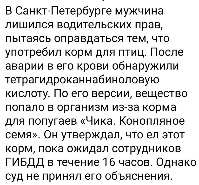 В Санкт-Петербурге мужчина лишился водительских прав, пытаясь оправдаться тем, что употребил корм для птиц. После аварии в его крови обнаружили тетрагидроканнабиноловую кислоту. По его версии, вещество попало в организм из-за корма для попугаев «Чика. Конопляное семя». Он утверждал, что ел этот корм, пока ожидал сотрудников ГИБДД в течение 16 часов. Однако суд не принял его объяснения.
