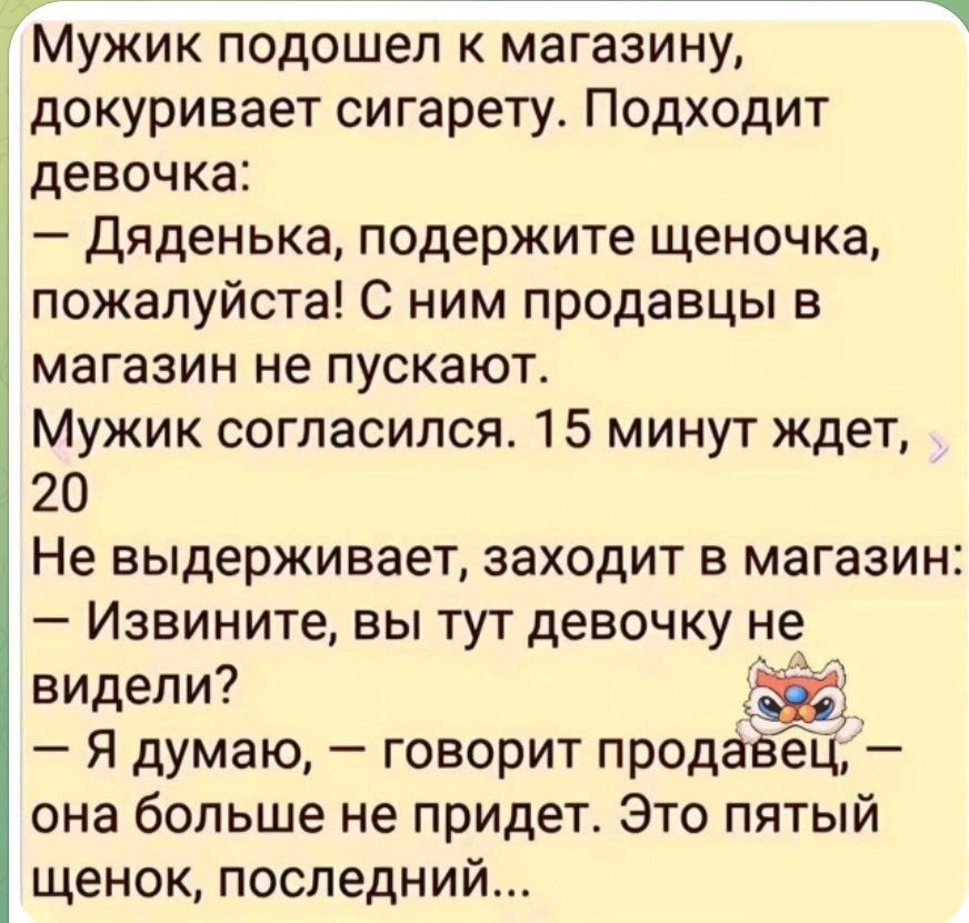 Мужик подошел к магазину, докуривает сигарету. Подходит девочка: — Дяденька, подержите щеночка, пожалуйста! С ним продавцы в магазин не пускают. Мужик согласился. 15 минут ждёт, 20 Не выдерживает, заходит в магазин: — Извините, вы тут девочку не видели? — Я думаю, — говорит продавец, — она больше не придет. Это пятый щенок, последний...