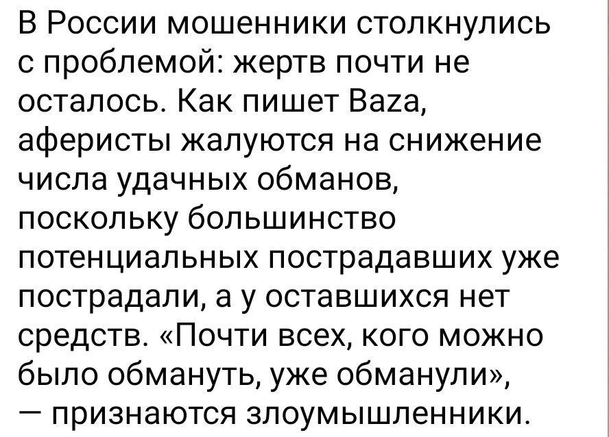 В России мошенники столкнулись с проблемой: жертве почти не осталось. Как пишет Baza, аферисты жалуются на снижение числа удачных обманов, поскольку большинство потенциальных пострадавших уже пострадали, а у оставшихся нет средств. «Почти всех, кого можно было обмануть, уже обманули», — признаются злоумышленники.