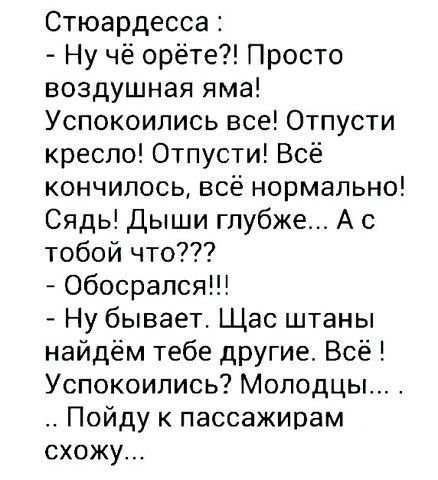 Стьюардесса: - Ну чё орёте?! Просто воздушная яма! Успокоились все! Отпусти кресло! Отпусти! Всё кончилось, всё нормально! Сядь! Дыши глубже... А с тобой что??? - Обосрался!!! - Ну бывает. Сейчас штаны найдём тебе другие. Всё! Успокойтесь? Молодцы... . Пойду к пассажирам схожу...