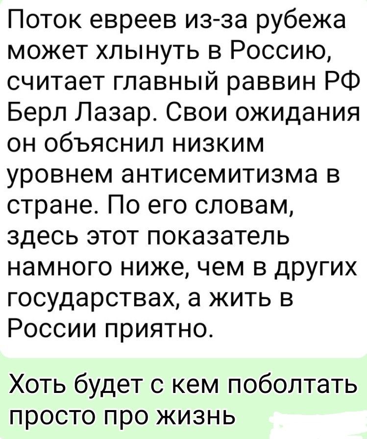 Поток евреев из-за рубежа может хлынуть в Россию, считает главный раввин РФ Берл Лазар. Свои ожидания он объяснил низким уровнем антисемитизма в стране. По его словам, здесь этот показатель намного ниже, чем в других государствах, а жить в России приятно. Хоть будет с кем поболтать просто про жизнь