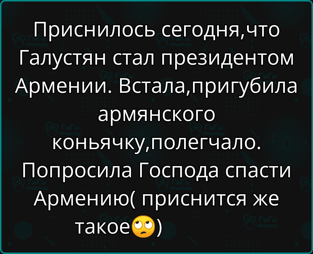 Приснилось сегодня, что Галустян стал президентом Армении. Встала, пригубила армянского коньячку, полегчало. Попросила Господа спасти Армению( приснится же такое 🙄 )