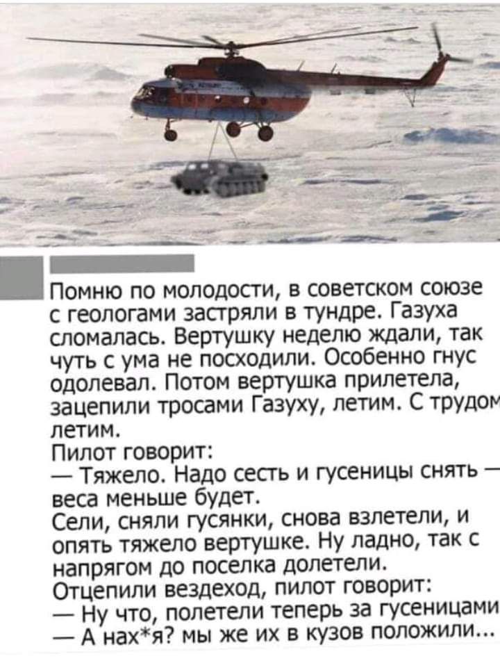 Помню по молодости в советском союзе с геологами застряли в тундре Газуха сломалась Вертушку неделю ждали так чуть с ума не посходили Особенно гнус одолевал Потом вертушка прилетела зацепили тросами Газуху летим С трудом летим Пилот говорит Тяжело Надо сесть и гусеницы снять веса меньше будет Сели сняли гусянки снова взлетели и опять тяжело вертушке Ну ладно так с напрягом до поселка долетели Отце