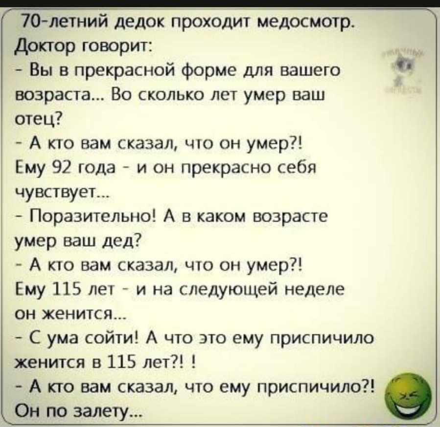 70летний дедок проходит ледосмотр доктор говорит Вы в прекрасной форме для вашего возраста Во сколько лет умер ваш отец А кто вам сказал что он умер Ему 92 года и он прекрасно себя чувствует Поразительно А в каком возрасте умер ваш дед А кто вам сказал что он умер Ему 115 лет и на следующей неделе он женится С ума сойти А что это ему приспичило женится в 115 лет А кто вам сказал что ему приспичило