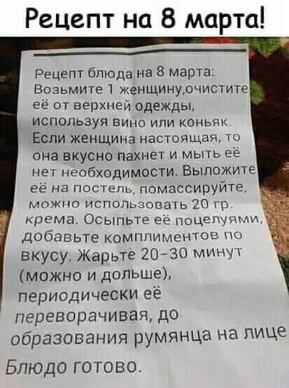 Рецвпт на 8 марта _____ Рецепт блюда на 8 марта Возьмите женщинурчистите её от верхней одежды используя вина или коньяк Если женщина настоящая она вкусно пахнет и мыть её нет необходимости Выложите её на пос гель помассируйте можно использовать 20 г крема Осыпьте ее поцепупми Добавьте комппимснтов вкусу Жарьте 20 30 мин можно и дольше периодически ее переворачивая до образования румянца на лице Бл