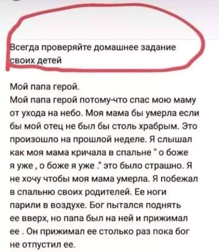 сегда проверяйте домашнее задание воих детей Мой папа герой Мой папа герой потомучто спас мою маму от ухода на небо Моя мама бы умерла если бы мой отец не был бы столь храбрым Это произошло на прошлой неделе я слышал как моя мама кричала в спальне о боже я уже о боже я уже это было страшно Я не хочу чтобы моя мама умерла я побежал в спальню своих родителей Ее ноги парипи в воздухе Бог пытался подн