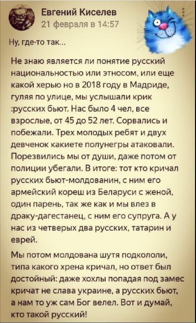 гений Киселев 21 Февраля в 1457 гдето так Не знаю явпяечся пи понятие русский национальноаью или этносом или еще какой ерыс но в 2018 году в Мадриде гуляя по улице мы услышали крик русских бьют Нас было 4 чел все взрослые от 45 до 52 лет сорвались и избежали Трех мопвдых ребят и двух девченок какиета полунегры атаковали Порезвились мы от души даже потм от полиции убегали В игоге тот кто кричал рус