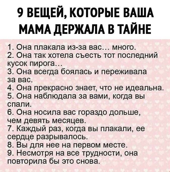 9 ВЕЩЕЙ КОТОРЫЕ ВАША МАМА ДЕРЖАЛА В ТАЙНЕ 1 Она плакала из за вас много 2 Она так хотела съесть тот последний кусок пирога 3 Она всегда боялась и переживала за вас 4 Она прекрасно знает что не идеальна 5 Она наблюдала за вами когда вы спали 6 Она носила вас гораздо дольше чем девять месяцев 7 Каждый раз когда вы плакали ее сердце разрывалось 8 Вы для нее на первом месте 9 Несмотря на все трудности