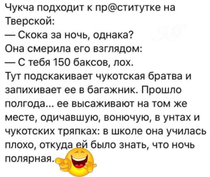 Чукча подходит к прститутке на Тверской Скока за ночь однака Она смерипа его взглядом С тебя 150 баксов лох Тут подскакивает чукотская братва и запихивает ее в багажник Прошло полгода ее высаживают на том же месте одичавшую вонючую в унтах и чукотских тряпках в школе она училась плохо откуда было знать что ночь полярная