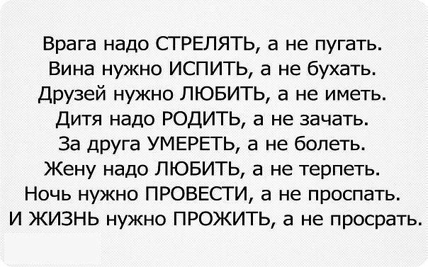 Врага надо СГРЕЛЯТЬ а не пугать Вина нужно ИСПИТЬ а не бухать Друзей нужно ЛЮБИТЬ а не иметь Дитя надо РОДИТЬ а не зачать За ЦРуга УМЕРЕГЬ а не болеть Жену надо ЛЮБИТЬ а не терпеть Ночь нужно ПРОВЕСТИ а не проспать И ЖИЗНЬ нужно ПРОЖИТЬ а не просрать