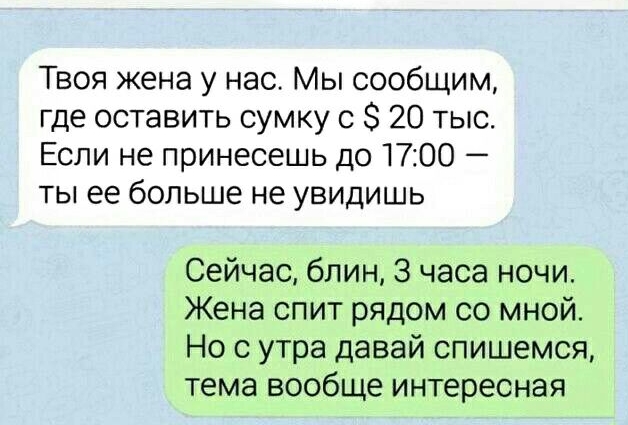 Твоя жена у нас Мы сообщим где оставить сумку с 8 20 тыс Если не принесешь до 1700 ты ее больше не увидишь Сейчас блин 3 часа ночи Жена спит рядом со мной Но с утра давай спишемся тема вообще интересная