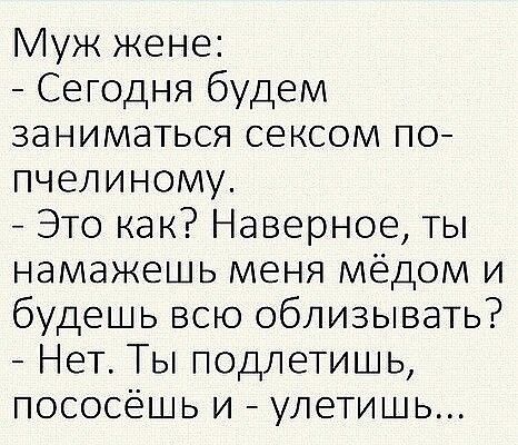 Муж жене:
- Сегодня будем заниматься сексом по-пчелину.
- Это как? Наверное, ты насмажешь меня мёдом и будешь всю облизывать?
- Нет. Ты подлетишь, пососёшь и - улетишь...