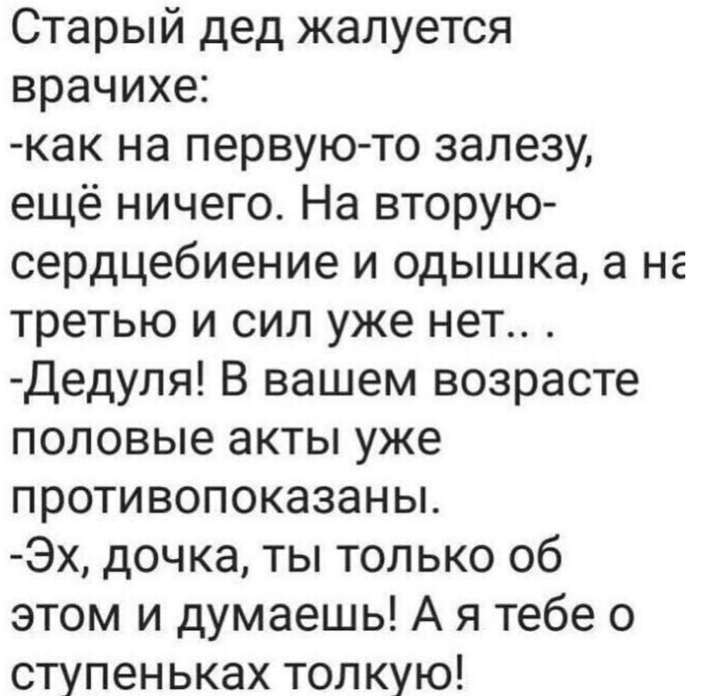 Старый дед жалуется врачу:
-как на первую-то залезу, ещё ничего. На вторую-сердцебиение и одышка, а на третью и сил уже нет...
-Дедуля! В вашем возрасте половые акты уже противопоказаны.
-Эх, дочка, ты только об этом и думаешь! А я тебе о ступеньках толкую!