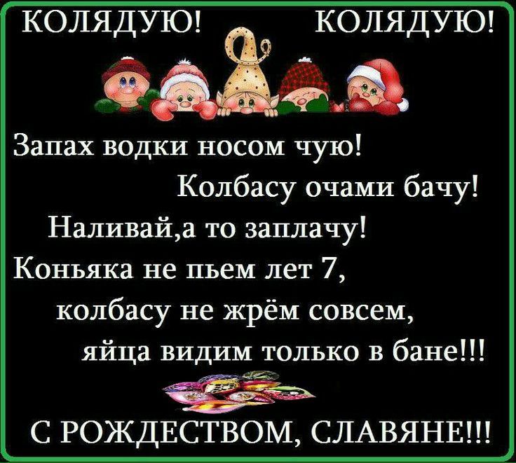 КОЛЯДУЮ!  КОЛЯДУЮ! Запах водки носом чую! Колбасу очами бачу! Наливай,а то заплачу! Коньяка не пьем лет 7, колбасу не жрём совсем, яйца видим только в бане!!! С РОЖДЕСТВОМ, СЛАВЯНЕ!!!