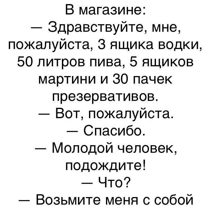 В магазине:
— Здравствуйте, мне, пожалуйста, 3 ящика водки, 50 литров пива, 5 ящиков мартини и 30 пакетчек презервативов.
— Вот, пожалуйста.
— Спасибо.
— Молодой человек, подойдите!
— Что?
— Возьмите меня с собой