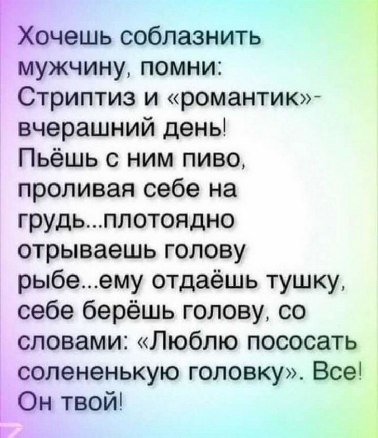 Хочешь соблазнить мужчину, помни: Стриптиз и «романтик» — вчерашний день! Пьешь с ним пиво, проливая себе на грудь... ему отдаёшь тушку, себе берёшь голову, со словами: «Люблю пососать солененькую головку». Всё! Он твой!