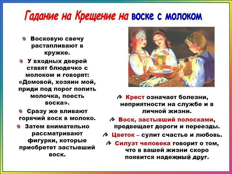 Гадание на Крещение на воске с молоком

- Восковую свечу расплавляют, молоко подогревают.
- Домовой, хозяин мой, приди, выпей молока, поешь воска.
- Воск вливают в молоко, смотрят на фигуру.
- Крест предсказывает болезни и неприятности в жизни.
- Воск полосками — дороги и переезды.
- Цветок — счастье и любовь.
- Силуэт человека говорит о надёжном друге.