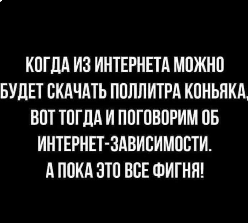 КОГДА ИЗ ИНТЕРНЕТА МОЖНО БУДЕТ СКАЧАТЬ ПОЛЛИТРА КОНЬЯКА, ВОТ ТОГДА И ПОГОВОРИМ ОБ ИНТЕРНЕТ-ЗАВИСИМОСТИ. А ПОКА ЭТО ВСЕ ФИГНЯ!