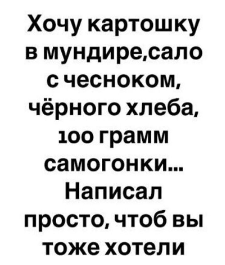Хочу картошку в мундирe, сало с чесноком, чёрного хлеба, 100 грамм самогонки... Написал просто, чтоб вы тоже хотели