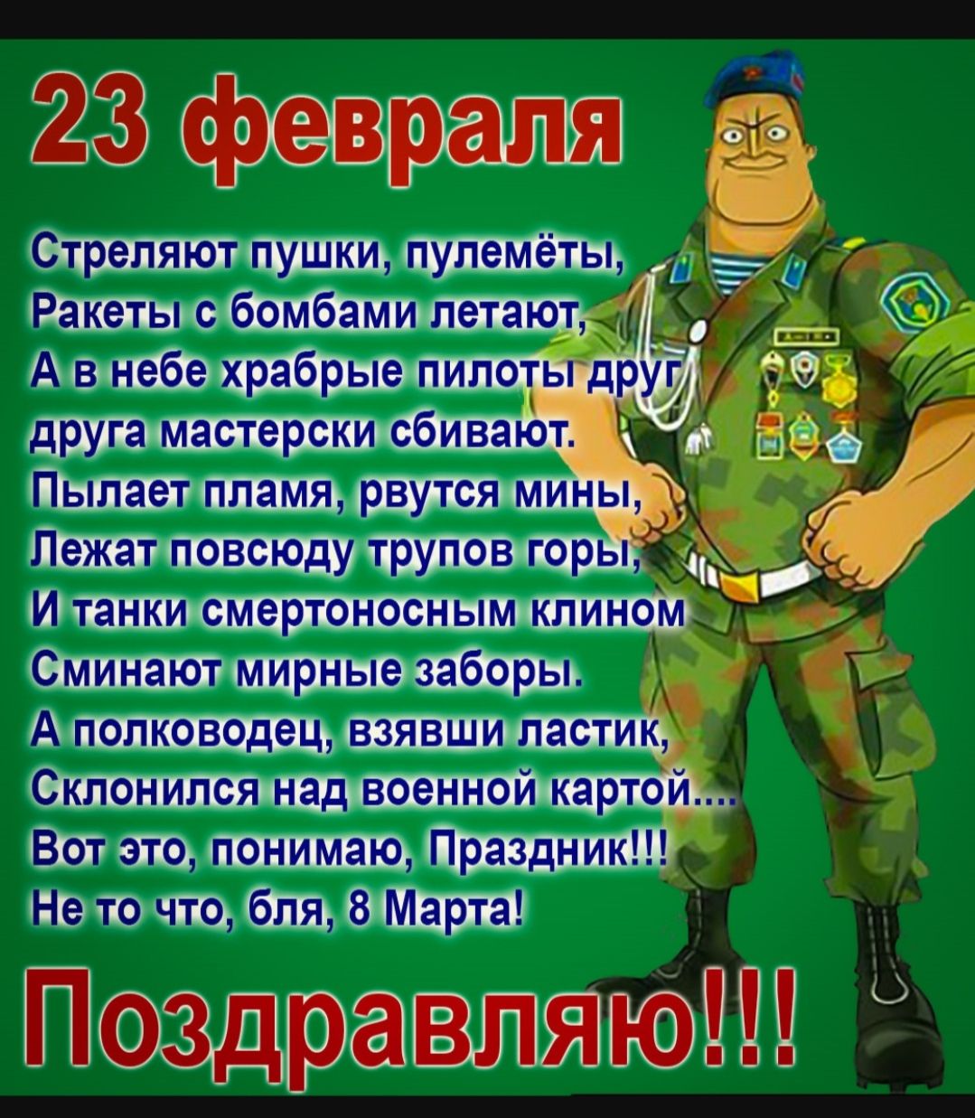 23 февраля
Стреляют пушки, пулемёты,
Ракеты с бомбами летают,
А в небе храбрые пилоты друг
 друга мастерски сбивают.
Пылает пламя, рвутся мины,
Лежат повсюду трупов горы,
И танки смертельно клином
Снимают мирные заборы.
А полководец, взявши ластик,
Склонится над военной картой...
Вот это, понимаю, Праздник!!!
Не то что, бля, 8 Марта!
Поздравляю!!!