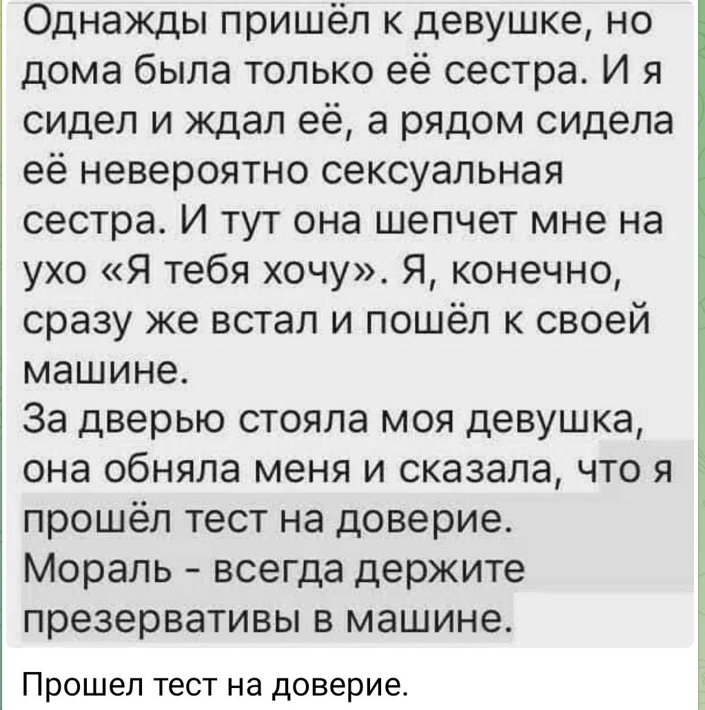 Однажды пришёл к девушке но дома была только её сестра И я сидел и ждал её а рядом сидела её невероятно сексуальная сестра И тут она шепчет мне на ухо Я тебя хочу Я конечно сразу же встал и пошёл к своей машине За дверью стояла моя девушка она обняла меня и сказала что я прошёл тест на доверие Мораль всегда держите презервативы в машине Прошел тест