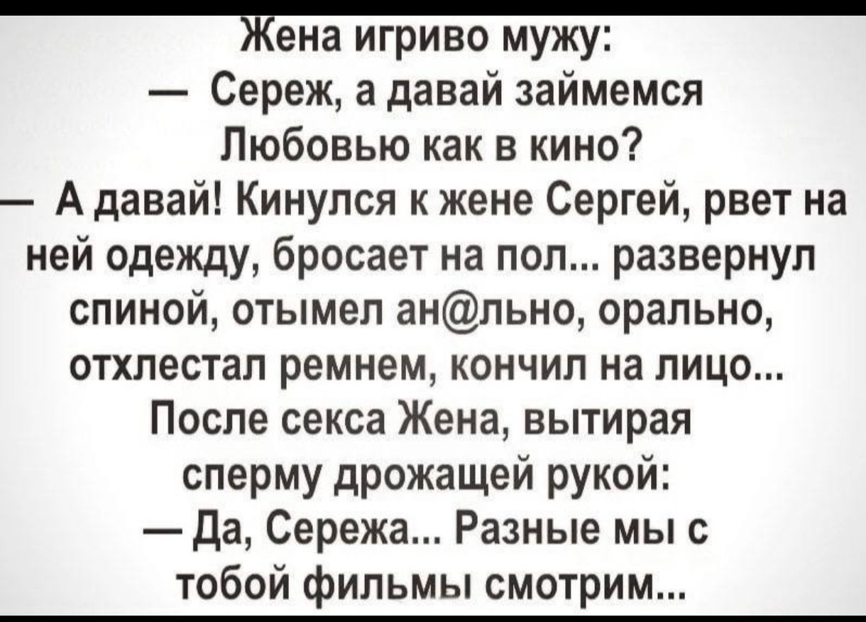 Жена игриво мужу Сереж а давай займемся Любовью как в кино А давай Кинулся к жене Сергей рвет на ней одежду бросает на пол развернул спиной отымел анльно орально отхлестал ремнем кончил на лицо После секса Жена вытирая сперму дрожащей рукой Да Сережа Разные мы с тобой фильмы смотрим