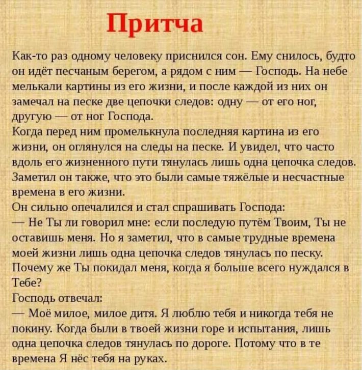 Притча Как то раз одному человеку приснился сон Ему снилось будто он идёт песчаным берегом а рядом с ним Господь На небе мелькали картины из его жизни и после каждой из них он замечал на песке две цепочки следов одну от его ног другую от ног Господа Когда перед ним промелькнула последняя картина из его жизни он оглянулся на следы на песке И увидел 