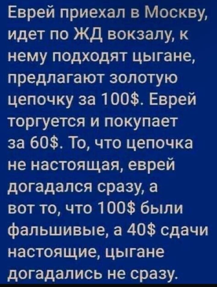 Еврей приехал в Москву идет по ЖД вокзалу к нему подходят цыгане предлагают золотую цепочку за 100 Еврей торгуется и покупает за 60 То что цепочка не настоящая еврей догадался сразу а вот то что 100 были фальшивые а 40 сдачи настоящие цыгане догадались не сразу