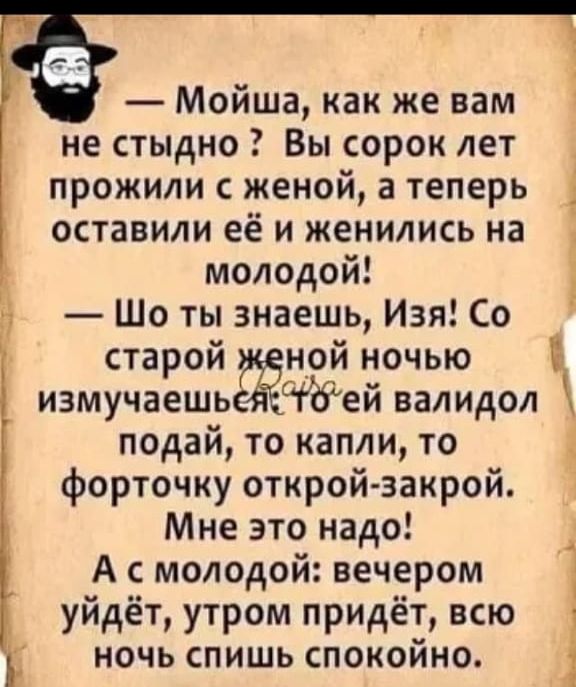 Мойша как же вам не стыдно Вы сорок лет прожили с женой а теперь _ оставили её и женились на молодой Ё Шо ты знаешь Изя Со старой женой ночью измучаешьея ей валидол подай то капли то 3 форточку открой закрой Мне это надо А с молодой вечером уйдёт утром придёт всю ночь спишь спокойно