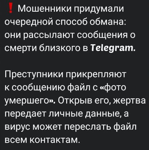 ❗ Мошенники придумали очередной способ обмана: они рассылают сообщения о смерти близкого в Telegram.

Преступники прикрепляют к сообщению файл с «фото умершего». Открыв его, жертва передаёт личные данные, а вирус может переслать файл всем контактам.