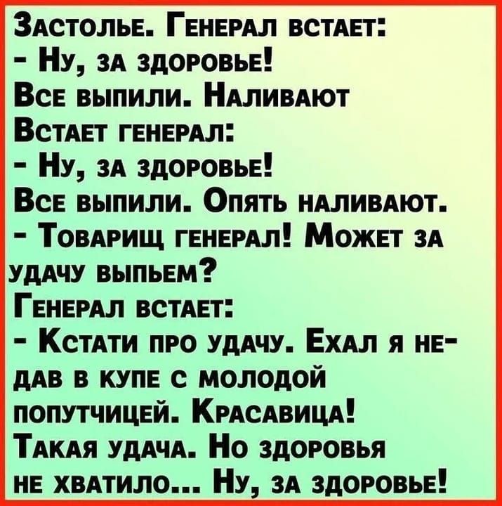 Застолье. Генерал встает:  - Ну, за здоровье!  Все выпили. Наливают  Встает генерал:  - Ну, за здоровье!  Все выпили. Опять наливают.  - Товарищ генерал! Может за удачу выпьем?  Генерал встает:  - Кстати про удачу. Ехал я недавно в купе с молодой попутчицей. Красавица!  Такая удача. Но здоровья не хватило... Ну, за здоровье!