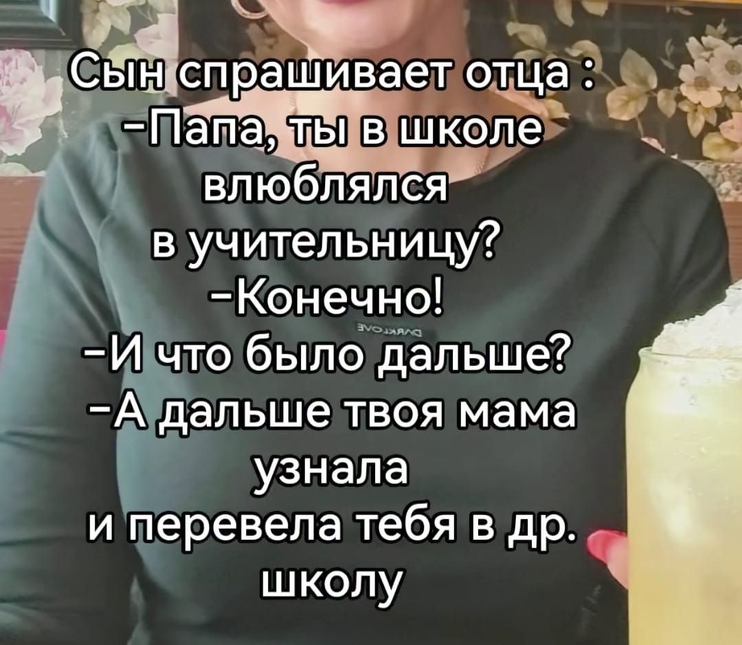 Сын спрашивает отца :
-Папа, ты в школе влюблялся в учительницу?
-Конечно!
-И что было дальше?
-А дальше твоя мама узнала и перевела тебя в др. школу