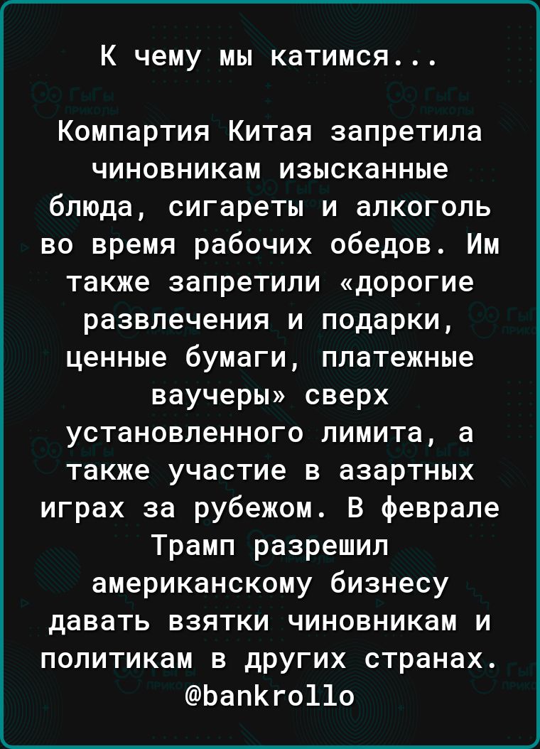 К чему мы катимся...

Компартия Китая запретила чиновникам изысканные блюда, сигареты и алкоголь во время рабочих обедов. Им также запретили «дорогие развлечения и подарки, ценные бумаги, платежные ваучеры» сверх установленного лимита, а также участие в азартных играх за рубежом. В феврале Трамп разрешил американскому бизнесу давать взятки чиновникам и политикам в других странах.
@bankrollo