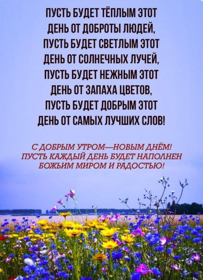 ПУСТЬ БУДЕТ ТЁПЛЫМ ЭТОТ ДЕНЬ ОТ ДОБРОТЫ ЛЮДЕЙ, ПУСТЬ БУДЕТ СВЕТЛЫМ ЭТОТ ДЕНЬ ОТ СОЛНЕЧНЫХ ЛУЧЕЙ, ПУСТЬ БУДЕТ НЕЖНЫМ ЭТОТ ДЕНЬ ОТ ЗАПАХА ЦВЕТОВ, ПУСТЬ БУДЕТ ДОБРЫМ ЭТОТ ДЕНЬ ОТ САМЫХ ЛУЧШИХ СЛОВ! С ДОБРЫМ УТРОМ—НОВЫМ ДНЕМ! ПУСТЬ КАЖДЫЙ ДЕНЬ БУДЕТ НАПОЛНЕН БОЖЬИМ МИРОМ И РАДОСТЬЮ!