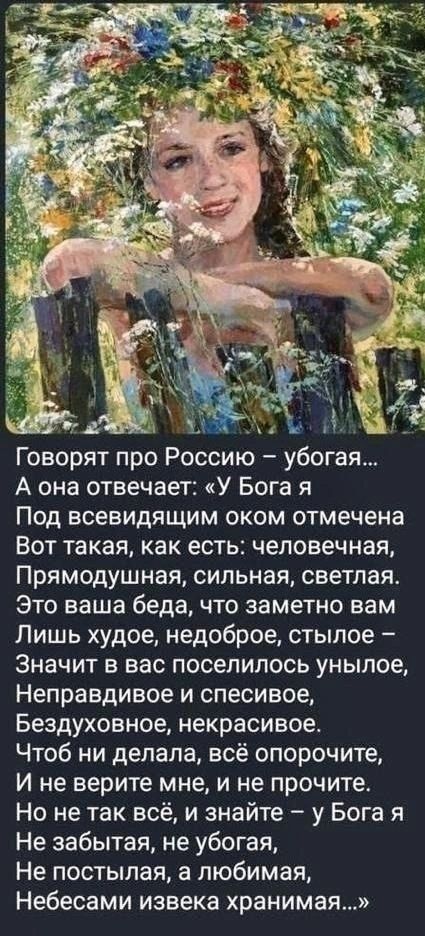 Говорят про Россию – убогая... А она отвечает: «У Бога я Под всевидящим оком отмечена Вот такая, как есть: человечная, Прямодушная, сильная, светлая. Это ваша беда, что заметно вам Лишь худое, недоброе, стыдное – Значит в вас поселилось унылое, Неправдивое и спесивое, Бездуховное, некрасивое. Чтоб ни делала, всё опорочите, И не верьте мне, и не прочите. Но не так всё, и знайте – у Бога я Не забытая, не убогая, Не постыдая, а любимая, Небесами извеka хранимая…»