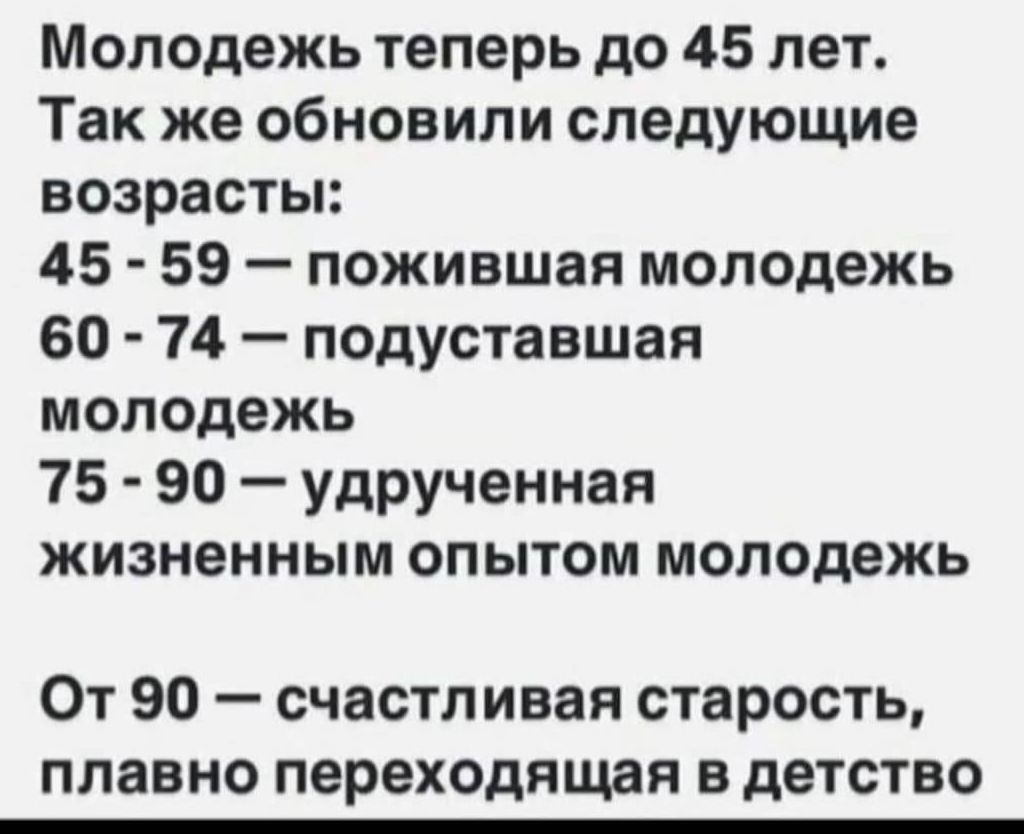 Молодежь теперь до 45 лет. Так же обновили следующие возраста:
45 - 59 — пожившая молодежь
60 - 74 — подуставшая молодежь
75 - 90 — удрученная жизненным опытом молодежь
От 90 — счастливая старость, плавно переходящая в детство