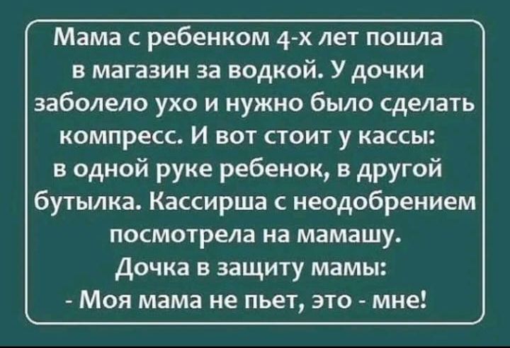 Мама с ребенком 4-х лет пошла в магазин за водкой. У дочки заболело ухо и нужно было сделать компресс. И вот стоит у кассы: в одной руке ребенок, в другой бутылка. Кассирша с неодобрением посмотрела на мамашу. Дочка в защиту мамы: - Моя мама не пьет, это - мне!